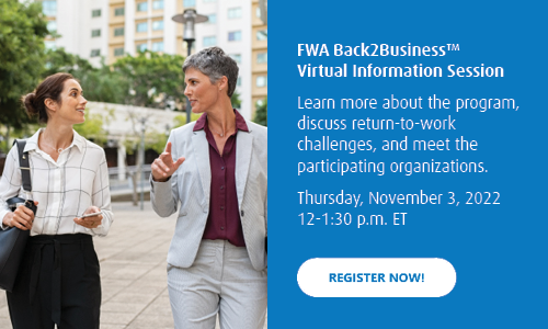 FWA Back2Business™ Virtual Information Session
Learn more about the program, discuss return-to-work challenges, and meet the participating organizations. 
Thursday, November 3, 2022
12-1:30 p.m. ET
Register now!